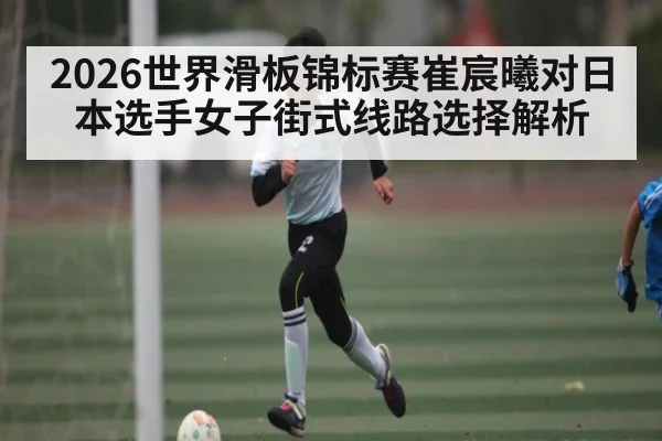 2026世界滑板锦标赛崔宸曦对日本选手女子街式线路选择解析